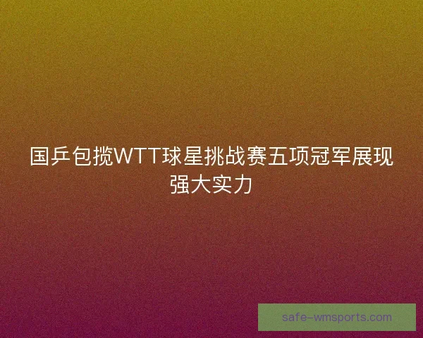 国乒包揽WTT球星挑战赛五项冠军展现强大实力