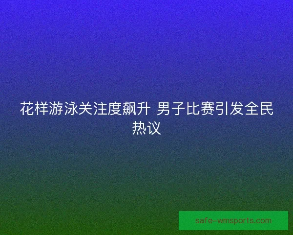 花样游泳关注度飙升 男子比赛引发全民热议 花样游泳关注度飙升 男子比赛引发全民热议