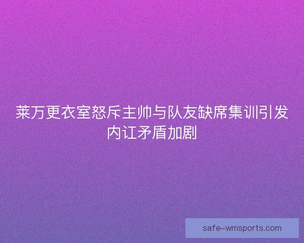 莱万更衣室怒斥主帅与队友缺席集训引发内讧矛盾加剧