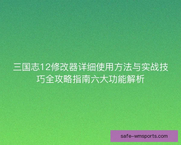 三国志12修改器详细使用方法与实战技巧全攻略指南六大功能解析 三国志12修改器详细使用方法与实战技巧全攻略指南六大功能解析