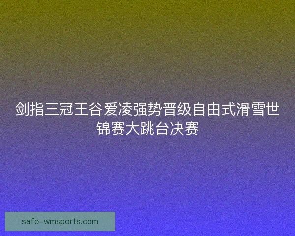 剑指三冠王谷爱凌强势晋级自由式滑雪世锦赛大跳台决赛