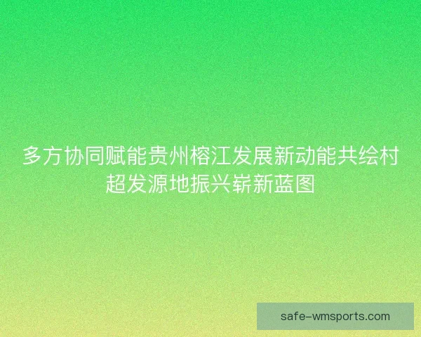多方协同赋能贵州榕江发展新动能共绘村超发源地振兴崭新蓝图