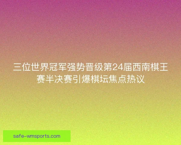 三位世界冠军强势晋级第24届西南棋王赛半决赛引爆棋坛焦点热议