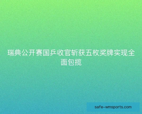 瑞典公开赛国乒收官斩获五枚奖牌实现全面包揽