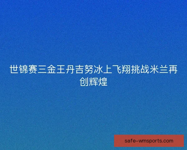 世锦赛三金王丹吉努冰上飞翔挑战米兰再创辉煌 世锦赛三金王丹吉努冰上飞翔挑战米兰再创辉煌