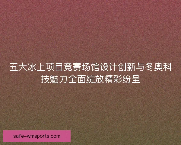 五大冰上项目竞赛场馆设计创新与冬奥科技魅力全面绽放精彩纷呈